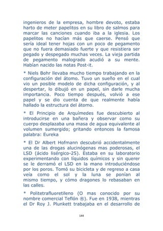 144 
 
ingenieros de la empresa, hombre devoto, estaba
harto de meter papelitos en su libro de salmos para
marcar las canciones cuando iba a la iglesia. Los
papelitos no hacían más que caerse. Pensó que
sería ideal tener hojas con un poco de pegamento
que no fuera demasiado fuerte y que resistiera ser
pegado y despegado muchas veces. La vieja partida
de pegamento malogrado acudió a su mente.
Habían nacido las notas Post-it.
* Niels Bohr llevaba mucho tiempo trabajando en la
configuración del átomo. Tuvo un sueño en el cual
vio un posible modelo de dicha configuración, y al
despertar, lo dibujó en un papel, sin darle mucha
importancia. Poco tiempo después, volvió a ese
papel y se dio cuenta de que realmente había
hallado la estructura del átomo.
* El Principio de Arquímedes fue descubierto al
introducirse en una bañera y observar como su
cuerpo desplazaba una masa de agua equivalente al
volumen sumergido; gritando entonces la famosa
palabra: Eureka
* El Dr Albert Hofmann descubrió accidentalmente
una de las drogas alucinógenas mas poderosas, el
LSD (ácido lisérgico-25). Estaba en su laboratorio
experimentando con líquidos químicos y sin querer
se le derramó el LSD en la mano introduciéndose
por los poros. Tomó su bicicleta y de regreso a casa
veía como el sol y la luna se ponían al
mismo tiempo, y cómo dragones lo rebasaban en
las calles.
* Politetrafluoretileno (O mas conocido por su
nombre comercial Teflón ®). Fue en 1938, mientras
el Dr Roy J. Plunkett trabajaba en el desarrollo de
 