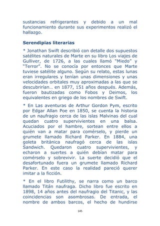 145 
 
sustancias refrigerantes y debido a un mal
funcionamiento durante sus experimentos realizó el
hallazgo.
Serendipias literarias
* Jonathan Swift describió con detalle dos supuestos
satélites naturales de Marte en su libro Los viajes de
Gulliver, de 1726, a las cuales llamó “Miedo” y
“Terror”. No se conocía por entonces que Marte
tuviese satélite alguno. Según su relato, estas lunas
eran irregulares y tenían unas dimensiones y unas
velocidades orbitales muy aproximadas a las que se
descubrirían… en 1877, 151 años después. Además,
fueron bautizadas como Fobos y Deimos, los
equivalentes en griego de los nombres de Swift.
* En Las aventuras de Arthur Gordon Pym, escrito
por Edgar Allan Poe en 1850, se cuenta la historia
de un naufragio cerca de las islas Malvinas del cual
quedan cuatro supervivientes en una balsa.
Acuciados por el hambre, sortean entre ellos a
quién van a matar para comérselo, y pierde un
grumete llamado Richard Parker. En 1884, una
goleta británica naufragó cerca de las islas
Sandwich. Quedaron cuatro supervivientes, y
echaron a suertes a quién debían matar para
comérselo y sobrevivir. La suerte decidió que el
desafortunado fuera un grumete llamado Richard
Parker. En este caso la realidad pareció querer
imitar a la ficción.
* En el libro Futilithy, se narra como un barco
llamado Titán naufraga. Dicho libro fue escrito en
1898, 14 años antes del naufragio del Titanic, y las
coincidencias son asombrosas. De entrada, el
nombre de ambos barcos, el hecho de hundirse
 
