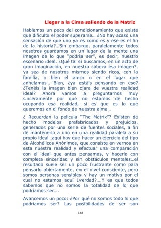 148 
 
Llegar a la Cima saliendo de la Matriz
Hablemos un poco del condicionamiento que existe
que dificulta el poder superarse… ¿No hay acaso una
sensación de que uno ya es como es y ese es el fin
de la historia?…Sin embargo, paralelamente todos
nosotros guardamos en un lugar de la mente una
imagen de lo que “podría ser”, es decir, nuestro
escenario ideal. ¿Qué tal si buscamos, en un acto de
gran imaginación, en nuestra cabeza esa imagen?,
ya sea de nosotros mismos siendo ricos, con la
familia, o bien el amor o en el lugar que
anhelamos… Bien, ¿ya estáis pensando en eso?
¿Tenéis la imagen bien clara de vuestra realidad
ideal? Ahora vamos a preguntarnos muy
sinceramente por qué no estamos de hecho
ocupando esa realidad, si es que es lo que
queremos en el fondo de nuestra alma…
¿ Recuerdan la pelicula “The Matrix”? Existen de
hecho modelos prefabricados y prejuicios,
generados por una serie de fuentes sociales, a fin
de mantenerlo a uno en una realidad paralela a su
propio ideal…aquí hay que hacer un ejercicio del tipo
de Alcohólicos Anónimos, que consiste en vernos en
esta nuestra realidad y efectuar una comparación
con el ideal que antes pensamos, y hacerlo con
completa sinceridad y sin obstáculos mentales…el
resultado suele ser un poco frustrante como para
pensarlo abiertamente, en el nivel consciente, pero
somos personas sensibles y hay un motivo por el
cual no estamos aquí ¿verdad?….Y es que todos
sabemos que no somos la totalidad de lo que
podríamos ser….
Avancemos un poco: ¿Por qué no somos todo lo que
podríamos ser? Las posibilidades de ser son
 