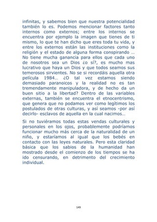 149 
 
infinitas, y sabemos bien que nuestra potencialidad
también lo es. Podemos mencionar factores tanto
internos como externos; entre los internos se
encuentra por ejemplo la imagen que tienes de ti
mismo, lo que te han dicho que eres toda tu vida, y
entre los externos están las instituciones como la
religión y el estado de alguna forma conspirando …
No tiene mucha ganancia para ellos que cada uno
de nosotros sea un Dios ¿o sí?, es mucho mas
lucrativo que haya un Dios y que todos seamos sus
temerosos sirvientes. No se si recordáis aquella otra
película 1984… ¿O tal vez estamos siendo
demasiado paranoicos y la realidad no es tan
tremendamente manipuladora, y de hecho da un
buen sitio a la libertad? Dentro de las variables
externas, también se encuentra el etnocentrismo,
que genera que no podamos ver como legítimos los
postulados de otras culturas, y así seamos -por así
decirlo- esclavos de aquella en la cual nacimos…
Si no tuviéramos todas estas vendas culturales y
personales en los ojos, probablemente podríamos
funcionar mucho más cerca de la naturalidad de un
niño, y estaríamos al igual que los bebés en
contacto con las leyes naturales. Pero esta claridad
básica que los sabios de la humanidad han
mostrado desde el comienzo de los tiempos se ha
ido censurando, en detrimento del crecimiento
individual.
 