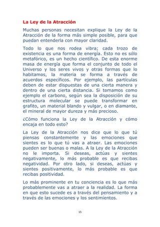 15 
 
La Ley de la Atracción
Muchas personas necesitan explique la Ley de la
Atracción de la forma más simple posible, para que
puedan entenderla con mayor claridad.
Todo lo que nos rodea vibra; cada trozo de
existencia es una forma de energía. Esto no es sólo
metafórico, es un hecho científico. De esta enorme
masa de energía que forma el conjunto de todo el
Universo y los seres vivos y otras formas que lo
habitamos, la materia se forma a través de
acuerdos específicos. Por ejemplo, las partículas
deben de estar dispuestas de una cierta manera y
dentro de una cierta distancia. Si tomamos como
ejemplo el carbono, según sea la disposición de su
estructura molecular se puede transformar en
grafito, un material blando y vulgar, o en diamante,
el mineral de mayor dureza y más precioso.
¿Cómo funciona la Ley de la Atracción y cómo
encaja en todo esto?
La Ley de la Atracción nos dice que lo que tú
piensas constantemente y las emociones que
sientes es lo que tú vas a atraer. Las emociones
pueden ser buenas o malas. A la Ley de la Atracción
no le importa. Si deseas, actúas y sientes
negativamente, lo más probable es que recibas
negatividad. Por otro lado, si deseas, actúas y
sientes positivamente, lo más probable es que
recibas positividad.
Lo más prominente en tu conciencia es lo que más
probablemente vas a atraer a la realidad. La forma
en que esto sucede es a través del pensamiento y a
través de las emociones y los sentimientos.
 