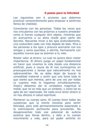 150 
 
6 pasos para la felicidad
Las siguientes son 6 acciones que debemos
practicar conscientemente para empezar a sentirnos
llenos de vitalidad.
Conectarse con las personas. Todas las veces que
nos vinculamos con las prójimos a nuestro alrededor
como si fueran cualquier otro objeto, mientras que
en acercarnos a su alma reside gran parte del
Secreto. Recuerda mirar a los ojos profundamente,
una costumbre cada vez más dejada de lado. Mira a
las personas a los ojos y procura acercarte con tus
amigos y seres queridos, y abrirte, hermanarte con
aquellos nuevos que se asoman a tu vida.
Restar valor al dinero. Lo cual no quiere decir restar
importancia. El dinero juega un papel fundamental
en hacer que vivamos la vida desde una distancia
artificial, pues a causa de él nos sumergimos en
preocupaciones y tareas que naturalmente no nos
sobrevendrían. No se debe dejar de buscar la
comodidad material y sentir que uno tiene todo lo
que siente que merece, pero de una vez por todas
(y cuantos más lo hagamos simultáneamente,
mejor) debemos dar la verdadera magnitud al
metal, que no es más que un símbolo, y como tal es
apto de ser repensado. De nada sirve tener dinero si
no hay afectos ni salud espiritual.
Mantener su cuerpo sano. El cuerpo tiene todas las
sustancias que la mente necesita para sentir
felicidad, pero está permanentemente esperando a
la estimulación pertinente para proveerlas. No
desaproveches todo ese potencial de euforia
positiva que llevas dentro, y dale a tu cuerpo
movimiento y vida, para así poder sentirte en
 