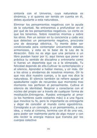 151 
 
sintonía con el Universo, cuya naturaleza es
dinámica, y si quieres ser tenido en cuenta en él,
debes ajustarte a esta naturaleza.
Eliminar los pensamientos negativos con la ayuda
de la voluntad. No entraremos a profundizar en el
por qué de los pensamientos negativos. Lo cierto es
que los tenemos. Sobre nosotros mismos y sobre
los otros. Pon un sensor en tu conciencia y cada vez
que detectes un pensamiento negativo, procúrate
una de descarga eléctrica. Tu mente debe ser
condicionada para contemplar únicamente estados
armoniosos, y esta es la base de la Ley de la
Atracción. Esto no es algo que una persona o un
libro puedan hacer por ti; aquí tienes que poner en
práctica tu sentido de disciplina y entrenarte como
si fueras un deportista que va a la olimpiada. Tu
felicidad depende de ello.Cultivar la contemplación y
el silencio. Aprender a hablar menos, y oír más. Oír
a los otros y olvidarnos de nosotros mismos. Oír lo
que nos dice nuestro cuerpo, y lo que nos dice la
naturaleza. El silencio también se refiere apagar el
apabullante cajón de recuerdos que momento tras
momento nos perforan el pensamiento. Cultiva el
silencio de identidad. Respirar y conectarse con el
núcleo del propio ser a través de cualquier forma de
meditación.Entregarse. Puedes entregarte al amor
(a los hombres suele costarles más) o a una figura
que movilice tu fe, pero lo importante es entregarte
y dejar de concebir al mundo como egocéntrico.
Conságrate a un concepto, a un pensamiento, a una
idea, y mata al cinismo, termina con él de una vez,
para poder ser realmente parte de algo mayor y con
ello recibir la energía masiva que transita por los
cuerpos colectivo
 