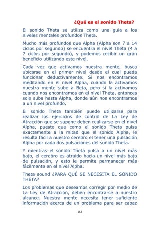 152 
 
¿Qué es el sonido Theta?
El sonido Theta se utiliza como una guía a los
niveles mentales profundos Theta.
Mucho más profundos que Alpha (Alpha son 7 a 14
ciclos por segundo) se encuentra el nivel Theta (4 a
7 ciclos por segundo), y podemos recibir un gran
beneficio utilizando este nivel.
Cada vez que activamos nuestra mente, busca
ubicarse en el primer nivel desde el cual pueda
funcionar deductivamente. Si nos encontramos
meditando en el nivel Alpha, cuando la activamos
nuestra mente sube a Beta, pero si la activamos
cuando nos encontramos en el nivel Theta, entonces
solo sube hasta Alpha, donde aún nos encontramos
a un nivel profundo.
El sonido Theta también puede utilizarse para
realizar los ejercicios de control de La Ley de
Atracción que se supone deben realizarse en el nivel
Alpha, puesto que como el sonido Theta pulsa
exactamente a la mitad que el sonido Alpha, le
resulta fácil a nuestro cerebro el tener una pulsación
Alpha por cada dos pulsaciones del sonido Theta.
Y mientras el sonido Theta pulsa a un nivel más
bajo, el cerebro es atraído hacia un nivel más bajo
de pulsación, y esto le permite permanecer más
fácilmente en el nivel Alpha.
Theta sound ¿PARA QUÉ SE NECESITA EL SONIDO
THETA?
Los problemas que deseamos corregir por medio de
La Ley de Atracción, deben encontrarse a nuestro
alcance. Nuestra mente necesita tener suficiente
información acerca de un problema para ser capaz
 