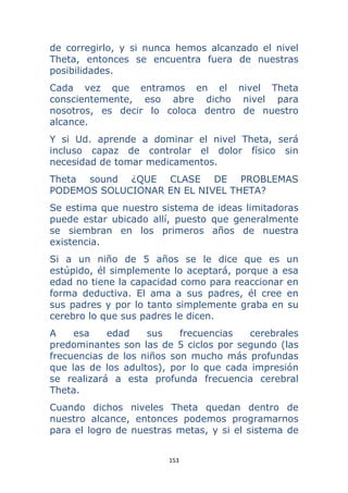 153 
 
de corregirlo, y si nunca hemos alcanzado el nivel
Theta, entonces se encuentra fuera de nuestras
posibilidades.
Cada vez que entramos en el nivel Theta
conscientemente, eso abre dicho nivel para
nosotros, es decir lo coloca dentro de nuestro
alcance.
Y si Ud. aprende a dominar el nivel Theta, será
incluso capaz de controlar el dolor físico sin
necesidad de tomar medicamentos.
Theta sound ¿QUE CLASE DE PROBLEMAS
PODEMOS SOLUCIONAR EN EL NIVEL THETA?
Se estima que nuestro sistema de ideas limitadoras
puede estar ubicado allí, puesto que generalmente
se siembran en los primeros años de nuestra
existencia.
Si a un niño de 5 años se le dice que es un
estúpido, él simplemente lo aceptará, porque a esa
edad no tiene la capacidad como para reaccionar en
forma deductiva. El ama a sus padres, él cree en
sus padres y por lo tanto simplemente graba en su
cerebro lo que sus padres le dicen.
A esa edad sus frecuencias cerebrales
predominantes son las de 5 ciclos por segundo (las
frecuencias de los niños son mucho más profundas
que las de los adultos), por lo que cada impresión
se realizará a esta profunda frecuencia cerebral
Theta.
Cuando dichos niveles Theta quedan dentro de
nuestro alcance, entonces podemos programarnos
para el logro de nuestras metas, y si el sistema de
 
