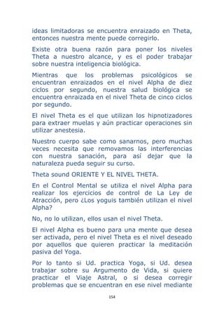 154 
 
ideas limitadoras se encuentra enraizado en Theta,
entonces nuestra mente puede corregirlo.
Existe otra buena razón para poner los niveles
Theta a nuestro alcance, y es el poder trabajar
sobre nuestra inteligencia biológica.
Mientras que los problemas psicológicos se
encuentran enraizados en el nivel Alpha de diez
ciclos por segundo, nuestra salud biológica se
encuentra enraizada en el nivel Theta de cinco ciclos
por segundo.
El nivel Theta es el que utilizan los hipnotizadores
para extraer muelas y aún practicar operaciones sin
utilizar anestesia.
Nuestro cuerpo sabe como sanarnos, pero muchas
veces necesita que removamos las interferencias
con nuestra sanación, para así dejar que la
naturaleza pueda seguir su curso.
Theta sound ORIENTE Y EL NIVEL THETA.
En el Control Mental se utiliza el nivel Alpha para
realizar los ejercicios de control de La Ley de
Atracción, pero ¿Los yoguis también utilizan el nivel
Alpha?
No, no lo utilizan, ellos usan el nivel Theta.
El nivel Alpha es bueno para una mente que desea
ser activada, pero el nivel Theta es el nivel deseado
por aquellos que quieren practicar la meditación
pasiva del Yoga.
Por lo tanto si Ud. practica Yoga, si Ud. desea
trabajar sobre su Argumento de Vida, si quiere
practicar el Viaje Astral, o si desea corregir
problemas que se encuentran en ese nivel mediante
 