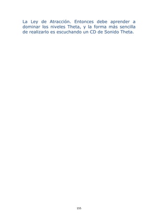 155 
 
La Ley de Atracción. Entonces debe aprender a
dominar los niveles Theta, y la forma más sencilla
de realizarlo es escuchando un CD de Sonido Theta.
 
