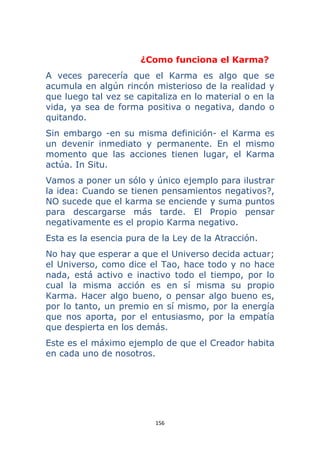 156 
 
¿Como funciona el Karma?
A veces parecería que el Karma es algo que se
acumula en algún rincón misterioso de la realidad y
que luego tal vez se capitaliza en lo material o en la
vida, ya sea de forma positiva o negativa, dando o
quitando.
Sin embargo -en su misma definición- el Karma es
un devenir inmediato y permanente. En el mismo
momento que las acciones tienen lugar, el Karma
actúa. In Situ.
Vamos a poner un sólo y único ejemplo para ilustrar
la idea: Cuando se tienen pensamientos negativos?,
NO sucede que el karma se enciende y suma puntos
para descargarse más tarde. El Propio pensar
negativamente es el propio Karma negativo.
Esta es la esencia pura de la Ley de la Atracción.
No hay que esperar a que el Universo decida actuar;
el Universo, como dice el Tao, hace todo y no hace
nada, está activo e inactivo todo el tiempo, por lo
cual la misma acción es en sí misma su propio
Karma. Hacer algo bueno, o pensar algo bueno es,
por lo tanto, un premio en sí mismo, por la energía
que nos aporta, por el entusiasmo, por la empatía
que despierta en los demás.
Este es el máximo ejemplo de que el Creador habita
en cada uno de nosotros.
 