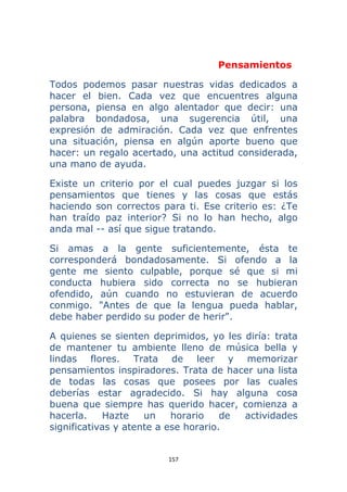 157 
 
Pensamientos
Todos podemos pasar nuestras vidas dedicados a
hacer el bien. Cada vez que encuentres alguna
persona, piensa en algo alentador que decir: una
palabra bondadosa, una sugerencia útil, una
expresión de admiración. Cada vez que enfrentes
una situación, piensa en algún aporte bueno que
hacer: un regalo acertado, una actitud considerada,
una mano de ayuda.
Existe un criterio por el cual puedes juzgar si los
pensamientos que tienes y las cosas que estás
haciendo son correctos para ti. Ese criterio es: ¿Te
han traído paz interior? Si no lo han hecho, algo
anda mal -- así que sigue tratando.
Si amas a la gente suficientemente, ésta te
corresponderá bondadosamente. Si ofendo a la
gente me siento culpable, porque sé que si mi
conducta hubiera sido correcta no se hubieran
ofendido, aún cuando no estuvieran de acuerdo
conmigo. "Antes de que la lengua pueda hablar,
debe haber perdido su poder de herir".
A quienes se sienten deprimidos, yo les diría: trata
de mantener tu ambiente lleno de música bella y
lindas flores. Trata de leer y memorizar
pensamientos inspiradores. Trata de hacer una lista
de todas las cosas que posees por las cuales
deberías estar agradecido. Si hay alguna cosa
buena que siempre has querido hacer, comienza a
hacerla. Hazte un horario de actividades
significativas y atente a ese horario.
 
