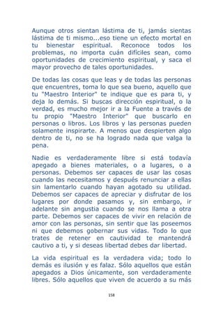 158 
 
Aunque otros sientan lástima de ti, jamás sientas
lástima de ti mismo...eso tiene un efecto mortal en
tu bienestar espiritual. Reconoce todos los
problemas, no importa cuán difíciles sean, como
oportunidades de crecimiento espiritual, y saca el
mayor provecho de tales oportunidades.
De todas las cosas que leas y de todas las personas
que encuentres, toma lo que sea bueno, aquello que
tu "Maestro Interior" te indique que es para ti, y
deja lo demás. Si buscas dirección espiritual, o la
verdad, es mucho mejor ir a la Fuente a través de
tu propio "Maestro Interior" que buscarlo en
personas o libros. Los libros y las personas pueden
solamente inspirarte. A menos que despierten algo
dentro de ti, no se ha logrado nada que valga la
pena.
Nadie es verdaderamente libre si está todavía
apegado a bienes materiales, o a lugares, o a
personas. Debemos ser capaces de usar las cosas
cuando las necesitamos y después renunciar a ellas
sin lamentarlo cuando hayan agotado su utilidad.
Debemos ser capaces de apreciar y disfrutar de los
lugares por donde pasamos y, sin embargo, ir
adelante sin angustia cuando se nos llama a otra
parte. Debemos ser capaces de vivir en relación de
amor con las personas, sin sentir que las poseemos
ni que debemos gobernar sus vidas. Todo lo que
trates de retener en cautividad te mantendrá
cautivo a ti, y si deseas libertad debes dar libertad.
La vida espiritual es la verdadera vida; todo lo
demás es ilusión y es falaz. Sólo aquellos que están
apegados a Dios únicamente, son verdaderamente
libres. Sólo aquellos que viven de acuerdo a su más
 