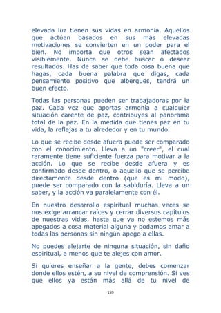 159 
 
elevada luz tienen sus vidas en armonía. Aquellos
que actúan basados en sus más elevadas
motivaciones se convierten en un poder para el
bien. No importa que otros sean afectados
visiblemente. Nunca se debe buscar o desear
resultados. Has de saber que toda cosa buena que
hagas, cada buena palabra que digas, cada
pensamiento positivo que albergues, tendrá un
buen efecto.
Todas las personas pueden ser trabajadoras por la
paz. Cada vez que aportas armonía a cualquier
situación carente de paz, contribuyes al panorama
total de la paz. En la medida que tienes paz en tu
vida, la reflejas a tu alrededor y en tu mundo.
Lo que se recibe desde afuera puede ser comparado
con el conocimiento. Lleva a un "creer", el cual
raramente tiene suficiente fuerza para motivar a la
acción. Lo que se recibe desde afuera y es
confirmado desde dentro, o aquello que se percibe
directamente desde dentro (que es mi modo),
puede ser comparado con la sabiduría. Lleva a un
saber, y la acción va paralelamente con él.
En nuestro desarrollo espiritual muchas veces se
nos exige arrancar raíces y cerrar diversos capítulos
de nuestras vidas, hasta que ya no estemos más
apegados a cosa material alguna y podamos amar a
todas las personas sin ningún apego a ellas.
No puedes alejarte de ninguna situación, sin daño
espiritual, a menos que te alejes con amor.
Si quieres enseñar a la gente, debes comenzar
donde ellos estén, a su nivel de comprensión. Si ves
que ellos ya están más allá de tu nivel de
 