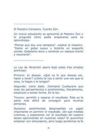 16 
 
__________________
El Maestro Campana. Cuento Zen.
Un nuevo estudiante se aproximó al Maestro Zen y
le preguntó cómo podía prepararse para su
aprendizaje.
"Piensa que soy una campana", explicó el maestro.
"Dame un golpe suave y tendrás un pequeño
sonido. Golpéame duro y recibirás un repique fuerte
y resonante".
__________________
La Ley de Atracción opera bajo estas tres simples
premisas:
Primero: tú deseas. ¿Qué es lo que deseas ser,
hacer y tener? ¿Cómo te vas a sentir una vez que lo
seas, lo hagas o lo tengas?
Segundo: viene dado. ¡Siempre! Cualquiera que
sean los pensamientos o sentimientos, literalmente,
empiezan a tomar forma. Es la ley.
Tercero: permitir y esperar el resultado. Esta es la
parte más difícil de conseguir para muchas
personas.
Nuestros sentimientos desempeñan un papel
importante en permitir el resultado. ¿En qué medida
creemos, y esperamos ver el resultado de nuestro
deseo apareciendo en nuestras vidas? Si queremos
empezar con entusiasmo, pero luego perdemos la fe
 