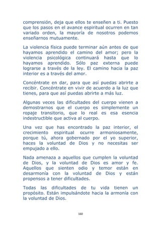 160 
 
comprensión, deja que ellos te enseñen a ti. Puesto
que los pasos en el avance espiritual ocurren en tan
variado orden, la mayoría de nosotros podemos
enseñarnos mutuamente.
La violencia física puede terminar aún antes de que
hayamos aprendido el camino del amor; pero la
violencia psicológica continuará hasta que lo
hayamos aprendido. Sólo paz externa puede
lograrse a través de la ley. El camino hacia la paz
interior es a través del amor.
Concéntrate en dar, para que así puedas abrirte a
recibir. Concéntrate en vivir de acuerdo a la luz que
tienes, para que así puedas abrirte a más luz.
Algunas veces las dificultades del cuerpo vienen a
demostrarnos que el cuerpo es simplemente un
ropaje transitorio, que lo real es esa esencia
indestructible que activa al cuerpo.
Una vez que has encontrado la paz interior, el
crecimiento espiritual ocurre armoniosamente,
porque tú, ahora gobernado por el yo superior,
haces la voluntad de Dios y no necesitas ser
empujado a ello.
Nada amenaza a aquellos que cumplen la voluntad
de Dios, y la voluntad de Dios es amor y fe.
Aquellos que sienten odio y temor están en
desarmonía con la voluntad de Dios y están
propensos a tener dificultades.
Todas las dificultades de tu vida tienen un
propósito. Están impulsándote hacia la armonía con
la voluntad de Dios.
 
