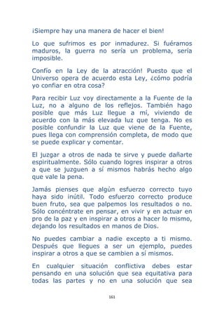 161 
 
¡Siempre hay una manera de hacer el bien!
Lo que sufrimos es por inmadurez. Si fuéramos
maduros, la guerra no sería un problema, sería
imposible.
Confío en la Ley de la atracción! Puesto que el
Universo opera de acuerdo esta Ley, ¿cómo podría
yo confiar en otra cosa?
Para recibir Luz voy directamente a la Fuente de la
Luz, no a alguno de los reflejos. También hago
posible que más Luz llegue a mí, viviendo de
acuerdo con la más elevada luz que tenga. No es
posible confundir la Luz que viene de la Fuente,
pues llega con comprensión completa, de modo que
se puede explicar y comentar.
El juzgar a otros de nada te sirve y puede dañarte
espiritualmente. Sólo cuando logres inspirar a otros
a que se juzguen a sí mismos habrás hecho algo
que vale la pena.
Jamás pienses que algún esfuerzo correcto tuyo
haya sido inútil. Todo esfuerzo correcto produce
buen fruto, sea que palpemos los resultados o no.
Sólo concéntrate en pensar, en vivir y en actuar en
pro de la paz y en inspirar a otros a hacer lo mismo,
dejando los resultados en manos de Dios.
No puedes cambiar a nadie excepto a ti mismo.
Después que llegues a ser un ejemplo, puedes
inspirar a otros a que se cambien a sí mismos.
En cualquier situación conflictiva debes estar
pensando en una solución que sea equitativa para
todas las partes y no en una solución que sea
 