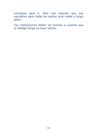 162 
 
ventajosa para ti. Sólo una solución que sea
equitativa para todas las partes será viable a largo
plazo.
Tus motivaciones deben ser buenas si quieres que
tu trabajo tenga un buen efecto.
 