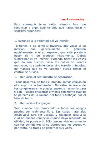 163 
 
Las 4 renuncias
Para conseguir tener éxito, siempre hay que
renunciar a algo, solo te pido que hagas estas 4
sencillas renuncias:
1. Renuncia a la voluntad del yo inferiór.
Tú tienes, o es como si tuvieras, dos yoes: el yo
inferior, que generalmente te gobierna
egoístamente, y el yo superior, que está presto a
hacer de ti un glorioso instrumento. Debes
subordinar el yo inferior, evitando hacer las cosas
que no son buenas hacia las cuales te sientes
motivado, no suprimiéndolas sino transformándolas,
de manera que tu yo superior pueda tomar el
control de tu vida.
1. Renuncia al sentimiento de separación.
Todos nosotros, en todo el mundo, somos células en
el cuerpo de la humanidad. No estás separado de
tus congéneres y no puedes encontrar armonía para
ti solo. Puedes encontrar armonía solamente cuando
te percatas de la unidad del todo y trabajas por el
bien de todos.
2. Renuncia a los apegos.
Sólo cuando has renunciado a todos los apegos
puedes ser realmente libre. Las cosas materiales
están aquí para ser usadas, y cualquier cosa a la
cual no puedas renunciar cuando haya rebasado su
utilidad, te posee a ti. Sólo puedes vivir en armonía
con tus semejantes si no sientes que los posees y,
por tanto, no tratas de gobernar sus vidas.
 