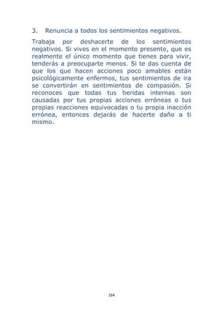 164 
 
3. Renuncia a todos los sentimientos negativos.
Trabaja por deshacerte de los sentimientos
negativos. Si vives en el momento presente, que es
realmente el único momento que tienes para vivir,
tenderás a preocuparte menos. Si te das cuenta de
que los que hacen acciones poco amables están
psicológicamente enfermos, tus sentimientos de ira
se convertirán en sentimientos de compasión. Si
reconoces que todas tus heridas internas son
causadas por tus propias acciones erróneas o tus
propias reacciones equivocadas o tu propia inacción
errónea, entonces dejarás de hacerte daño a ti
mismo.
 