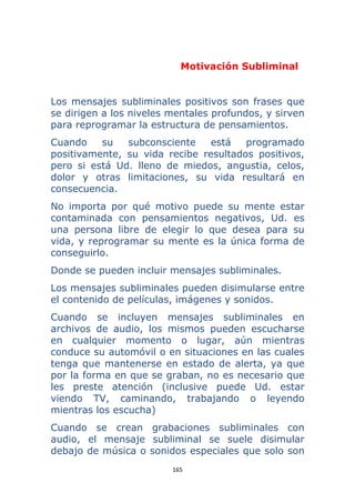 165 
 
Motivación Subliminal
Los mensajes subliminales positivos son frases que
se dirigen a los niveles mentales profundos, y sirven
para reprogramar la estructura de pensamientos.
Cuando su subconsciente está programado
positivamente, su vida recibe resultados positivos,
pero si está Ud. lleno de miedos, angustia, celos,
dolor y otras limitaciones, su vida resultará en
consecuencia.
No importa por qué motivo puede su mente estar
contaminada con pensamientos negativos, Ud. es
una persona libre de elegir lo que desea para su
vida, y reprogramar su mente es la única forma de
conseguirlo.
Donde se pueden incluir mensajes subliminales.
Los mensajes subliminales pueden disimularse entre
el contenido de películas, imágenes y sonidos.
Cuando se incluyen mensajes subliminales en
archivos de audio, los mismos pueden escucharse
en cualquier momento o lugar, aún mientras
conduce su automóvil o en situaciones en las cuales
tenga que mantenerse en estado de alerta, ya que
por la forma en que se graban, no es necesario que
les preste atención (inclusive puede Ud. estar
viendo TV, caminando, trabajando o leyendo
mientras los escucha)
Cuando se crean grabaciones subliminales con
audio, el mensaje subliminal se suele disimular
debajo de música o sonidos especiales que solo son
 