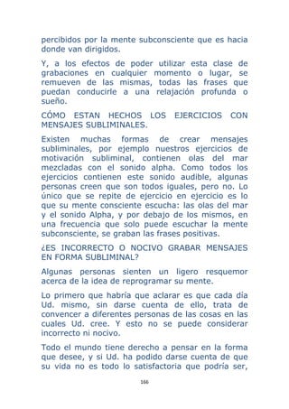 166 
 
percibidos por la mente subconsciente que es hacia
donde van dirigidos.
Y, a los efectos de poder utilizar esta clase de
grabaciones en cualquier momento o lugar, se
remueven de las mismas, todas las frases que
puedan conducirle a una relajación profunda o
sueño.
CÓMO ESTAN HECHOS LOS EJERCICIOS CON
MENSAJES SUBLIMINALES.
Existen muchas formas de crear mensajes
subliminales, por ejemplo nuestros ejercicios de
motivación subliminal, contienen olas del mar
mezcladas con el sonido alpha. Como todos los
ejercicios contienen este sonido audible, algunas
personas creen que son todos iguales, pero no. Lo
único que se repite de ejercicio en ejercicio es lo
que su mente consciente escucha: las olas del mar
y el sonido Alpha, y por debajo de los mismos, en
una frecuencia que solo puede escuchar la mente
subconsciente, se graban las frases positivas.
¿ES INCORRECTO O NOCIVO GRABAR MENSAJES
EN FORMA SUBLIMINAL?
Algunas personas sienten un ligero resquemor
acerca de la idea de reprogramar su mente.
Lo primero que habría que aclarar es que cada día
Ud. mismo, sin darse cuenta de ello, trata de
convencer a diferentes personas de las cosas en las
cuales Ud. cree. Y esto no se puede considerar
incorrecto ni nocivo.
Todo el mundo tiene derecho a pensar en la forma
que desee, y si Ud. ha podido darse cuenta de que
su vida no es todo lo satisfactoria que podría ser,
 