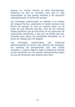 167 
 
porque su mente interna le está boicoteando,
entonces no solo es correcto, sino que lo más
aconsejable es que ponga remedio a tal situación
reprogramando su forma de pensar.
Los mensajes subliminales no afectan a su mente
de ninguna forma, solamente le harán conocer otra
forma de pensar, la cual en nuestro caso, no se
trata de una fórmula secreta, sino de las mismas
frases positivas que se escuchan en los ejercicios de
motivación consciente, y que son las frases que Ud.
necesita para lograr los resultados deseados, en el
tema de trabajo que ha elegido.
Los mensajes subliminales son entonces
definitivamente la forma más efectiva de conseguir
los cambios de pensamiento que uno pueda
necesitar, y logran adquirir todo su potencial cuando
se los combinan con los demás conocimientos sobre
La Ley de Atracción que explica este libro.
 
