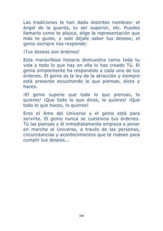 169 
 
Las tradiciones le han dado distintos nombres: el
ángel de la guarda, tu ser superior, etc. Puedes
llamarlo como te plazca, elige la representación que
más te guste, y solo déjale saber tus deseos; el
genio siempre nos responde:
¡Tus deseos son órdenes!
Esta maravillosa historia demuestra como toda tu
vida y todo lo que hay en ella lo has creado Tú. El
genio simplemente ha respondido a cada una de tus
órdenes. El genio es la ley de la atracción y siempre
está presente escuchando lo que piensas, dices y
haces.
¡El genio supone que todo lo que piensas, lo
quieres! ¡Que todo lo que dices, lo quieres! ¡Que
todo lo que haces, lo quieres!
Eres el Amo del Universo y el genio está para
servirte. El genio nunca se cuestiona tus órdenes.
Tú las piensas y él inmediatamente empieza a poner
en marcha el Universo, a través de las personas,
circunstancias y acontecimientos que te rodeen para
cumplir tus deseos...
 