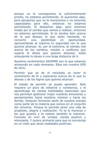 17 
 
porque no lo conseguimos lo suficientemente
pronto, no estamos permitiendo. Si queremos algo,
pero pensamos que no lo merecemos o no tenemos
capacidades para ello, entonces no estamos
permitiendo. Si deseamos algo, pero tenemos
miedo por el cambio que vamos a realizar, entonces
no estamos permitiendo. Si te sientes bien acerca
de lo que deseas, lo que estás haciendo, es
convertir una posibilidad en oportunidad,
aprovechando al máximo tu seguridad con lo que
quieres alcanzar. Si, por el contrario, te sientes mal
acerca de los cambios, miedos o conflictos que
supone el deseo que quieres alcanzar, estás
empujando tu deseo a una larga distancia de ti.
Nuestros sentimientos SIEMPRE son lo que estamos
atrayendo en cada momento. Ellos son nuestro GPS
de serie.
Permitir que se de el resultado es tener el
sentimiento de fe y esperanza acerca de lo que tu
deseas y de los logros que quieres alcanzar.
El estado de permitir se puede aprender. Sólo
requiere un poco de esfuerzo y constancia, y el
aprendizaje de ciertas habilidades esenciales que
nos permitan gestionar mejor nuestras emociones y
pensamientos hacia nosotros mismos y hacia los
demás. Después formaran parte de nuestra energía
como parte de la materia que somos en el conjunto
del Universo. Porque te permite tener una vida de
propósito, alegría y realización. Tú te lo mereces y
los que quieres y te rodean también lo merecen.
Consiste en vivir de verdad, siendo positivo y
entusiasta. Y quiero animarte para que te conviertas
en un imán que atrae realidades positivas.
 