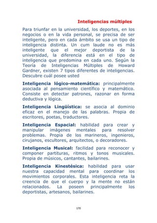 170 
 
Inteligencias múltiples
Para triunfar en la universidad, los deportes, en los
negocios o en la vida personal, se precisa de ser
inteligente, pero en cada ámbito se usa un tipo de
inteligencia distinta. Un cum laude no es más
inteligente que el mejor deportista de la
universidad, la diferencia está en el tipo de
inteligencia que predomina en cada uno. Según la
Teoría de Inteligencias Múltiples de Howard
Gardner, existen 7 tipos diferentes de inteligencias.
Descubre cuál posee usted
Inteligencia lógico-matemática: principalmente
asociada al pensamiento científico y matemático.
Consiste en detectar patrones, razonar en forma
deductiva y lógica.
Inteligencia Lingüística: se asocia al dominio
eficaz en el manejo de las palabras. Propia de
escritores, poetas, traductores.
Inteligencia Espacial: habilidad para crear y
manipular imágenes mentales para resolver
problemas. Propia de los marineros, ingenieros,
cirujanos, escultores, arquitectos, o decoradores.
Inteligencia Musical: facilidad para reconocer y
componer partituras, ritmos y tonos musicales.
Propia de músicos, cantantes, bailarines.
Inteligencia Kinestésica: habilidad para usar
nuestra capacidad mental para coordinar los
movimientos corporales. Esta inteligencia reta la
creencia de que el cuerpo y la mente no están
relacionados. La poseen principalmente los
deportistas, artesanos, bailarines.
 