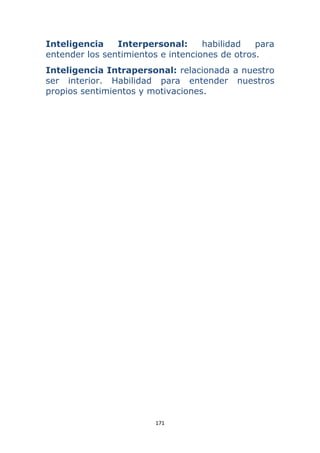171 
 
Inteligencia Interpersonal: habilidad para
entender los sentimientos e intenciones de otros.
Inteligencia Intrapersonal: relacionada a nuestro
ser interior. Habilidad para entender nuestros
propios sentimientos y motivaciones.
 