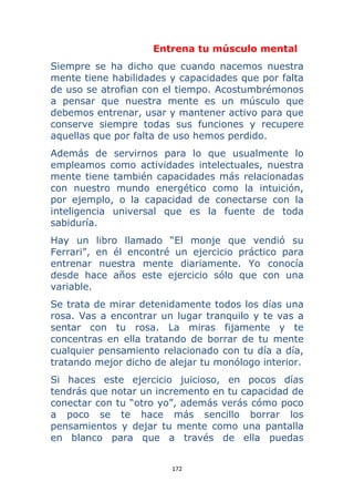 172 
 
Entrena tu músculo mental
Siempre se ha dicho que cuando nacemos nuestra
mente tiene habilidades y capacidades que por falta
de uso se atrofian con el tiempo. Acostumbrémonos
a pensar que nuestra mente es un músculo que
debemos entrenar, usar y mantener activo para que
conserve siempre todas sus funciones y recupere
aquellas que por falta de uso hemos perdido.
Además de servirnos para lo que usualmente lo
empleamos como actividades intelectuales, nuestra
mente tiene también capacidades más relacionadas
con nuestro mundo energético como la intuición,
por ejemplo, o la capacidad de conectarse con la
inteligencia universal que es la fuente de toda
sabiduría.
Hay un libro llamado “El monje que vendió su
Ferrari”, en él encontré un ejercicio práctico para
entrenar nuestra mente diariamente. Yo conocía
desde hace años este ejercicio sólo que con una
variable.
Se trata de mirar detenidamente todos los días una
rosa. Vas a encontrar un lugar tranquilo y te vas a
sentar con tu rosa. La miras fijamente y te
concentras en ella tratando de borrar de tu mente
cualquier pensamiento relacionado con tu día a día,
tratando mejor dicho de alejar tu monólogo interior.
Si haces este ejercicio juicioso, en pocos días
tendrás que notar un incremento en tu capacidad de
conectar con tu “otro yo”, además verás cómo poco
a poco se te hace más sencillo borrar los
pensamientos y dejar tu mente como una pantalla
en blanco para que a través de ella puedas
 