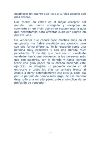 173 
 
establecer un puente que lleve a tu vida aquello que
más deseas.
Una mente en calma es el mejor receptor del
mundo, una mente sosegada y receptiva se
convierte en un imán que atrae suavemente la guía
que necesitamos para afrontar cualquier asunto en
nuestra vida.
Un vendedor que conocí hace muchos años en el
aeropuerto me había enseñado ese ejercicio pero
con una forma diferente. Yo lo recuerdo como una
persona muy expresiva y con una mirada muy
penetrante. Él me dijo que para ser un excelente
vendedor tenía que convencer a las personas más
que con palabras, con la mirada y había logrado
tener una gran poder en la mirada haciendo este
ejercicio: se dibujaba un pequeño círculo en el
entrecejo y todos los días se sentaba frente al
espejo a mirar detenidamente ese círculo, cada día
por un período de tiempo más largo, de esa manera
desarrolló una mirada penetrante y cómplice de su
profesión de vendedor.
 