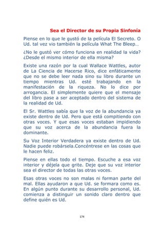 174 
 
Sea el Director de su Propia Sinfonía
Piense en lo que le gustó de la película El Secreto. O
Ud. tal vez vio también la película What The Bleep…
¿No le gustó ver cómo funciona en realidad la vida?
¿Desde el mismo interior de ella misma?
Existe una razón por la cual Wallace Wattles, autor
de La Ciencia de Hacerse Rico, dice enfáticamente
que no se debe leer nada sino su libro durante un
tiempo mientras Ud. esté trabajando en la
manifestación de la riqueza. No lo dice por
arrogancia. El simplemente quiere que el mensaje
del libro pase a ser aceptado dentro del sistema de
la realidad de Ud.
El Sr. Wattles sabía que la voz de la abundancia ya
existe dentro de Ud. Pero que está compitiendo con
otras voces. Y que esas voces estaban impidiendo
que su voz acerca de la abundancia fuera la
dominante.
Su Voz Interior Verdadera ya existe dentro de Ud.
Nadie puede robársela.Concéntrese en las cosas que
le hacen feliz.
Piense en ellas todo el tiempo. Escuche a esa voz
interior y déjela que grite. Deje que su voz interior
sea el director de todas las otras voces.
Esas otras voces no son malas ni forman parte del
mal. Ellas ayudaron a que Ud. se formara como es.
En algún punto durante su desarrollo personal, Ud.
comienza a distinguir un sonido claro dentro que
define quién es Ud.
 