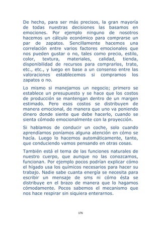 176 
 
De hecho, para ser más precisos, la gran mayoría
de todas nuestras decisiones las basamos en
emociones. Por ejemplo ninguno de nosotros
hacemos un cálculo económico para comprarse un
par de zapatos. Sencillamente hacemos una
correlación entre varios factores emocionales que
nos pueden gustar o no, tales como precio, estilo,
color, textura, materiales, calidad, tienda,
disponibilidad de recursos para comprarlos, trato,
etc., etc., y luego en base a un consenso entre las
valoraciones establecemos si compramos los
zapatos o no.
Lo mismo si manejamos un negocio; primero se
establece un presupuesto y se hace que los costos
de producción se mantengan dentro de un margen
estimado. Pero esos costos se distribuyen de
manera emocional, de manera que uno va poniendo
dinero donde siente que debe hacerlo, cuando se
sienta cómodo emocionalmente con la proyección.
Si hablamos de conducir un coche, solo cuando
aprendíamos poníamos alguna atención en cómo se
hacía. Luego lo hacemos automáticamente, tanto,
que conduciendo vamos pensando en otras cosas.
También está el tema de las funciones naturales de
nuestro cuerpo, que aunque no las conozcamos,
funcionan. Por ejemplo pocos podrían explicar cómo
el hígado usa los químicos necesarios para hacer su
trabajo. Nadie sabe cuanta energía se necesita para
escribir un mensaje de sms ni cómo ésta se
distribuye en el brazo de manera que lo hagamos
cómodamente. Pocos sabemos el mecanismo que
nos hace respirar sin siquiera enterarnos.
 