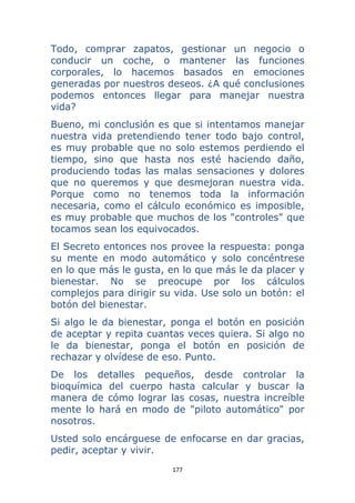 177 
 
Todo, comprar zapatos, gestionar un negocio o
conducir un coche, o mantener las funciones
corporales, lo hacemos basados en emociones
generadas por nuestros deseos. ¿A qué conclusiones
podemos entonces llegar para manejar nuestra
vida?
Bueno, mi conclusión es que si intentamos manejar
nuestra vida pretendiendo tener todo bajo control,
es muy probable que no solo estemos perdiendo el
tiempo, sino que hasta nos esté haciendo daño,
produciendo todas las malas sensaciones y dolores
que no queremos y que desmejoran nuestra vida.
Porque como no tenemos toda la información
necesaria, como el cálculo económico es imposible,
es muy probable que muchos de los "controles" que
tocamos sean los equivocados.
El Secreto entonces nos provee la respuesta: ponga
su mente en modo automático y solo concéntrese
en lo que más le gusta, en lo que más le da placer y
bienestar. No se preocupe por los cálculos
complejos para dirigir su vida. Use solo un botón: el
botón del bienestar.
Si algo le da bienestar, ponga el botón en posición
de aceptar y repita cuantas veces quiera. Si algo no
le da bienestar, ponga el botón en posición de
rechazar y olvídese de eso. Punto.
De los detalles pequeños, desde controlar la
bioquímica del cuerpo hasta calcular y buscar la
manera de cómo lograr las cosas, nuestra increíble
mente lo hará en modo de "piloto automático" por
nosotros.
Usted solo encárguese de enfocarse en dar gracias,
pedir, aceptar y vivir.
 