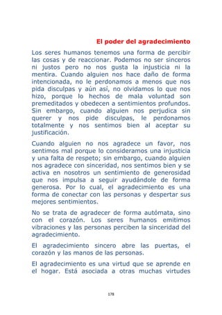 178 
 
El poder del agradecimiento
Los seres humanos tenemos una forma de percibir
las cosas y de reaccionar. Podemos no ser sinceros
ni justos pero no nos gusta la injusticia ni la
mentira. Cuando alguien nos hace daño de forma
intencionada, no le perdonamos a menos que nos
pida disculpas y aún así, no olvidamos lo que nos
hizo, porque lo hechos de mala voluntad son
premeditados y obedecen a sentimientos profundos.
Sin embargo, cuando alguien nos perjudica sin
querer y nos pide disculpas, le perdonamos
totalmente y nos sentimos bien al aceptar su
justificación.
Cuando alguien no nos agradece un favor, nos
sentimos mal porque lo consideramos una injusticia
y una falta de respeto; sin embargo, cuando alguien
nos agradece con sinceridad, nos sentimos bien y se
activa en nosotros un sentimiento de generosidad
que nos impulsa a seguir ayudándole de forma
generosa. Por lo cual, el agradecimiento es una
forma de conectar con las personas y despertar sus
mejores sentimientos.
No se trata de agradecer de forma autómata, sino
con el corazón. Los seres humanos emitimos
vibraciones y las personas perciben la sinceridad del
agradecimiento.
El agradecimiento sincero abre las puertas, el
corazón y las manos de las personas.
El agradecimiento es una virtud que se aprende en
el hogar. Está asociada a otras muchas virtudes
 