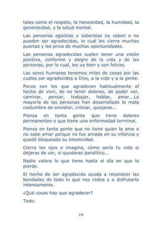 179 
 
tales como el respeto, la honestidad, la humildad, la
generosidad, y la salud mental.
Las personas egoístas y soberbias no saben o no
pueden ser agradecidas, lo cual les cierra muchas
puertas y les priva de muchas oportunidades.
Las personas agradecidas suelen tener una visión
positiva, conforme y alegre de la vida y de las
personas, por lo cual, les va bien y son felices.
Los seres humanos tenemos miles de cosas por las
cuales ser agradecidos a Dios, a la vida y a la gente.
Pocos son los que agradecen habitualmente el
hecho de vivir, de no tener dolores, de poder ver,
caminar, pensar, trabajar, hablar, amar...La
mayoría de las personas han desarrollado la mala
costumbre de envidiar, criticar, quejarse...
Piensa en tanta gente que tiene dolores
permanentes o que tiene una enfermedad terminal.
Piensa en tanta gente que no tiene quien la ame o
no sabe amar porque no fue amada en su infancia y
quedó bloqueada su emotividad.
Cierra los ojos e imagina, cómo sería tu vida si
dejaras de ver, si quedaras paralítico...
Nadie valora lo que tiene hasta el día en que lo
pierde.
El hecho de ser agradecido ayuda a reconocer las
bondades de todo lo que nos rodea y a disfrutarlo
intensamente.
¿Qué cosas hay que agradecer?
Todo.
 