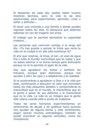 180 
 
El despertar de cada día; podías haber muerto
mientras dormías, pero la vida te da otra
oportunidad, para experimentar, aprender, crear y
soñar y disfrutar...
El tener una vivienda y una familia a donde puedes
regresar todos los días. El desayuno que deberías
saborear en vez de tragarlo con prisa.
El trabajo que te permite demostrar tu capacidad
creativa...
Las personas que conviven contigo a lo largo del
día. ¿Te has puesto a pensar lo triste que sería tu
vida en la ciudad si en ella sólo existieras tú?
El aire que respiras, la brisa, el sol...el vaso de agua
fría y todo el mundo maravilloso que te rodea y que
no sabes admirar o no tienes tiempo para disfrutarlo
porque no te lo permite el agite de la vida.
Hay que agradecer los éxitos y también los
fracasos, aunque sean dolorosos, porque nos
ayudan a abrir los ojos y a adaptarnos a la realidad.
Si te acostumbras a agradecer a Dios y a la vida por
todo, comenzarás a descubrir el valor que esconden
hasta los más pequeños detalles y comprenderás lo
maravilloso que es el mundo, lo maravillosa que es
la gente a pesar de sus defectos y lo maravillosa
que es la vida. La vida es un milagro que la gente
sólo valora cuando está a punto de acabarse.
Todos los seres humanos experimentamos un
sentimiento de deuda y de gratitud hacia quienes
nos ayudan de alguna forma y este sentimiento,
según opinan muchos antropólogos, también se
puede encontrar en algunos animales, como los
chimpancés.
 