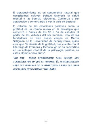 181 
 
El agradecimiento es un sentimiento natural que
necesitamos cultivar porque favorece la salud
mental y las buenas relaciones. Comienza a ser
agradecido y comenzarás a ver la vida en positivo.
El estudio de las emociones positivas como la
gratitud es un campo nuevo en la psicología que
comenzó a finales de los 90 a fin de estudiar el
poder de las virtudes del ser humano. Uno de los
fundadores de este nuevo campo es Martín
Seligman de la Universidad de Pennsylvania, quien
cree que “la ciencia de la gratitud, que cuenta con el
liderazgo de Emmons y McCullough se ha convertido
en un enfoque central de la psicología positiva en
estos últimos cinco años”.
“NO  HAY    MEJOR  OPORTUNIDAD  PARA  RECIBIR  QUE 
AGRADECER  POR  LO  QUE  YA  TENEMOS.  EL  AGRADECIMIENTO 
ABRE  LAS  VENTANAS  DE  LA  OPORTUNIDAD  PARA  LAS  IDEAS 
QUE FLUYEN EN SU CAMINO.” Jim Rohn
 