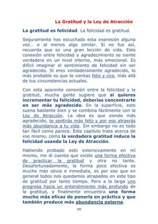 182 
 
La Gratitud y la Ley de Atracción
La gratitud es felicidad. La felicidad es gratitud.
Seguramente has escuchado esta expresión alguna
vez… o al menos algo similar. Si no fue así,
recuerda que es una gran lección de vida. Esta
conexión entre felicidad y agradecimiento se siente
verdadera en un nivel interno, más emocional. Es
difícil imaginar el sentimiento de felicidad sin ser
agradecido. Si eres verdaderamente agradecido, lo
más probable es que te sientas feliz y rico, más allá
de tus circunstancias actuales.
Con esta aparente conexión entre la felicidad y la
gratitud, mucha gente sugiere que si quieres
incrementar tu felicidad, deberías concentrarte
en ser más agradecido. En la superficie, esto
suena bastante bien y se combina fácilmente con la
Ley de Atracción. La idea es que siendo más
agradecido, te sentirás más feliz y por eso atraerás
más abundancia a tu vida. Sin embargo no es todo
tan fácil como parece. Este capitulo trata acerca de
eso mismo, cómo la verdadera gratitud induce la
felicidad usando la Ley de Atracción.
Habiendo probado esto extensivamente en mí
mismo, me di cuenta que existe una forma efectiva
de practicar la gratitud y otra no tanto.
Desafortunadamente, la forma poco efectiva es
mucho más obvia e inmediata, es por eso que en
general todos nos quedamos atrapados en este tipo
de gratitud por tanto tiempo. Pero a la larga uno
progresa hacia un entendimiento más profundo de
la gratitud, y finalmente encuentra una forma
mucho más eficaz de ponerla en práctica y que
también produce más abundancia externa.
 