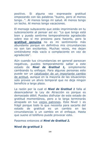 184 
 
positivo. Si alguna vez expresaste gratitud
empezando con las palabras “bueno, pero al menos
tengo…”. Al menos tengo mi salud. Al menos tengo
un techo. Al menos tengo vacaciones.
El mensaje subyacente que estás imprimiendo en tu
subconsciente al pensar así es: “Lo que tengo está
bien y puedo sentirme temporalmente agradecido
sobre eso sí me presiono para hacerlo, pero la
gratitud genuina no es mi sentimiento más
abundante porque en definitiva mis circunstancias
no son tan excitantes. Muchas veces, me dejan
sintiéndome más vacío o complaciente en vez de
agradecido”.
Aún cuando tus circunstancias en general parezcan
negativas, puedes temporalmente saltar a este
estado de Nivel de Gratitud 1, simplemente
cambiando tu enfoque. Para algunas personas esto
puede ser un catalizador de un importante cambio
de actitud, aunque en la mayoría de las situaciones
solo provee un alivio temporal que no deja ningún
beneficio a largo plazo.
La razón por la cual el Nivel de Gratitud 1 falla al
desencadenar la Ley de Atracción es porque es
demasiado débil. Puedes disfrutar de este estado de
gratitud momentánea, pero a la larga terminarás
atrapado en tus viejos patrones. Este Nivel 1 es
frágil porque todo lo que necesita para sacarte del
estado de gratitud es un cambio en las
circunstancias o un cambio en el enfoque. Hasta
que suene el teléfono puede provocar esto.
Pasemos entonces al Nivel de Gratitud 2.
Nivel de gratitud 2
 