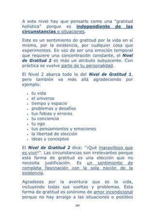 185 
 
A este nivel hay que pensarlo como una “gratitud
holística” porque es independiente de las
circunstancias o situaciones.
Este es un sentimiento de gratitud por la vida en sí
misma, por la existencia, por cualquier cosa que
experimentes. En vez de ser una emoción temporal
que requiere una concentración constante, el Nivel
de Gratitud 2 es más un atributo subyacente. Con
práctica se vuelve parte de tu personalidad.
El Nivel 2 abarca todo lo del Nivel de Gratitud 1,
pero también va más allá agradeciendo por
ejemplo:
• tu vida
• el universo
• tiempo y espacio
• problemas y desafíos
• tus fobias y errores
• tu conciencia
• tu ego
• tus pensamientos y emociones
• la libertad de elección
• ideas y conceptos
El Nivel de Gratitud 2 dice: “¡Qué maravilloso que
es vivir!”. Las circunstancias son irrelevantes porque
esta forma de gratitud es una elección que no
necesita justificación. Es un sentimiento de
completa fascinación con la sola noción de la
existencia.
Agradeces por la aventura que es la vida,
incluyendo todas sus vueltas y problemas. Esta
forma de gratitud es sinónimo de amor incondicional
porque no hay arraigo a las situaciones o posibles
 