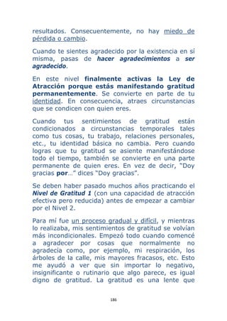 186 
 
resultados. Consecuentemente, no hay miedo de
pérdida o cambio.
Cuando te sientes agradecido por la existencia en sí
misma, pasas de hacer agradecimientos a ser
agradecido.
En este nivel finalmente activas la Ley de
Atracción porque estás manifestando gratitud
permanentemente. Se convierte en parte de tu
identidad. En consecuencia, atraes circunstancias
que se condicen con quien eres.
Cuando tus sentimientos de gratitud están
condicionados a circunstancias temporales tales
como tus cosas, tu trabajo, relaciones personales,
etc., tu identidad básica no cambia. Pero cuando
logras que tu gratitud se asiente manifestándose
todo el tiempo, también se convierte en una parte
permanente de quien eres. En vez de decir, “Doy
gracias por…” dices “Doy gracias”.
Se deben haber pasado muchos años practicando el
Nivel de Gratitud 1 (con una capacidad de atracción
efectiva pero reducida) antes de empezar a cambiar
por el Nivel 2.
Para mí fue un proceso gradual y difícil, y mientras
lo realizaba, mis sentimientos de gratitud se volvían
más incondicionales. Empezó todo cuando comencé
a agradecer por cosas que normalmente no
agradecía como, por ejemplo, mi respiración, los
árboles de la calle, mis mayores fracasos, etc. Esto
me ayudó a ver que sin importar lo negativo,
insignificante o rutinario que algo parece, es igual
digno de gratitud. La gratitud es una lente que
 