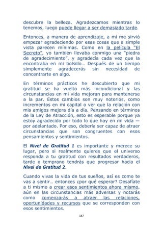 187 
 
descubre la belleza. Agradezcamos mientras lo
tenemos, luego puede llegar a ser demasiado tarde.
Entonces, a manera de aprendizaje, a mí me sirvió
empezar agradeciendo por esas cosas que a simple
vista parecen mínimas. Como en la película “El
Secreto”, yo también llevaba conmigo una “piedra
de agradecimiento”, y agradecía cada vez que la
encontraba en mi bolsillo… Después de un tiempo
simplemente agradecerás sin necesidad de
concentrarte en algo.
En términos prácticos he descubierto que mi
gratitud se ha vuelto más incondicional y las
circunstancias en mi vida mejoran para mantenerse
a la par. Estos cambios son muy notorios, como
incrementos en mi capital o ver que la relación con
mis amigos mejora día a día. Pensando en términos
de la Ley de Atracción, esto es esperable porque ya
estoy agradecido por todo lo que hay en mi vida —
por adelantado. Por eso, debería ser capaz de atraer
circunstancias que son congruentes con esos
pensamientos y sentimientos.
El Nivel de Gratitud 1 es importante y merece su
lugar, pero si realmente quieres que el universo
responda a tu gratitud con resultados verdaderos,
tarde o temprano tendrás que progresar hacia el
Nivel de Gratitud 2.
Cuando vivas la vida de tus sueños, así es como te
vas a sentir… entonces ¿por qué esperar? Desafíate
a ti mismo a crear esos sentimientos ahora mismo,
aún en las circunstancias más adversas y notarás
como comenzarás a atraer las relaciones,
oportunidades y recursos que se corresponden con
esos sentimientos.
 