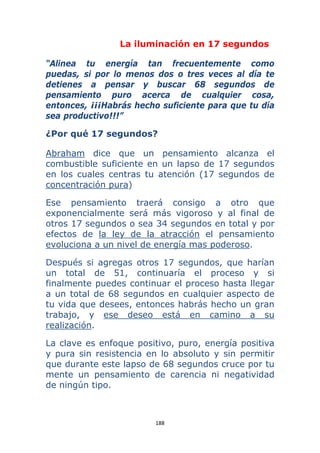 188 
 
La iluminación en 17 segundos
“Alinea tu energía tan frecuentemente como
puedas, si por lo menos dos o tres veces al día te
detienes a pensar y buscar 68 segundos de
pensamiento puro acerca de cualquier cosa,
entonces, ¡¡¡Habrás hecho suficiente para que tu día
sea productivo!!!”
¿Por qué 17 segundos?
Abraham dice que un pensamiento alcanza el
combustible suficiente en un lapso de 17 segundos
en los cuales centras tu atención (17 segundos de
concentración pura)
Ese pensamiento traerá consigo a otro que
exponencialmente será más vigoroso y al final de
otros 17 segundos o sea 34 segundos en total y por
efectos de la ley de la atracción el pensamiento
evoluciona a un nivel de energía mas poderoso.
Después si agregas otros 17 segundos, que harían
un total de 51, continuaría el proceso y si
finalmente puedes continuar el proceso hasta llegar
a un total de 68 segundos en cualquier aspecto de
tu vida que desees, entonces habrás hecho un gran
trabajo, y ese deseo está en camino a su
realización.
La clave es enfoque positivo, puro, energía positiva
y pura sin resistencia en lo absoluto y sin permitir
que durante este lapso de 68 segundos cruce por tu
mente un pensamiento de carencia ni negatividad
de ningún tipo.
 