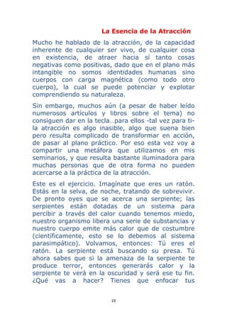19 
 
La Esencia de la Atracción
Mucho he hablado de la atracción, de la capacidad
inherente de cualquier ser vivo, de cualquier cosa
en existencia, de atraer hacia sí tanto cosas
negativas como positivas, dado que en el plano más
intangible no somos identidades humanas sino
cuerpos con carga magnética (como todo otro
cuerpo), la cual se puede potenciar y explotar
comprendiendo su naturaleza.
Sin embargo, muchos aún (a pesar de haber leído
numerosos artículos y libros sobre el tema) no
consiguen dar en la tecla…para ellos -tal vez para ti-
la atracción es algo inasible, algo que suena bien
pero resulta complicado de transformar en acción,
de pasar al plano práctico. Por eso esta vez voy a
compartir una metáfora que utilizamos en mis
seminarios, y que resulta bastante iluminadora para
muchas personas que de otra forma no pueden
acercarse a la práctica de la atracción.
Este es el ejercicio. Imagínate que eres un ratón.
Estás en la selva, de noche, tratando de sobrevivir.
De pronto oyes que se acerca una serpiente; las
serpientes están dotadas de un sistema para
percibir a través del calor cuando tenemos miedo,
nuestro organismo libera una serie de substancias y
nuestro cuerpo emite más calor que de costumbre
(científicamente, esto se lo debemos al sistema
parasimpático). Volvamos, entonces: Tú eres el
ratón. La serpiente está buscando su presa. Tú
ahora sabes que si la amenaza de la serpiente te
produce terror, entonces generarás calor y la
serpiente te verá en la oscuridad y será ese tu fin.
¿Qué vas a hacer? Tienes que enfocar tus
 