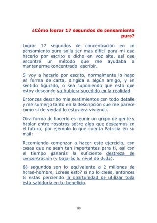 190 
 
¿Cómo lograr 17 segundos de pensamiento
puro?
Lograr 17 segundos de concentración en un
pensamiento puro solía ser mas difícil para mi que
hacerlo por escrito o dicho en voz alta, así que
encontré un método que me ayudaba a
mantenerme concentrado: escribir.
Si voy a hacerlo por escrito, normalmente lo hago
en forma de carta, dirigida a algún amigo, y en
sentido figurado, o sea suponiendo que esto que
estoy deseando ya hubiera sucedido en la realidad.
Entonces describo mis sentimientos con todo detalle
y me sumerjo tanto en la descripción que me parece
como si de verdad lo estuviera viviendo.
Otra forma de hacerlo es reunir un grupo de gente y
hablar entre nosotros sobre algo que deseamos en
el futuro, por ejemplo lo que cuenta Patricia en su
mail:
Recomiendo comenzar a hacer este ejercicio, con
cosas que no sean tan importantes para ti, así con
el tiempo ganarás la suficiente destreza de
concentración (y bajarás tu nivel de duda).
68 segundos son lo equivalente a 2 millones de
horas-hombre, ¿crees esto? si no lo crees, entonces
te estás perdiendo la oportunidad de utilizar toda
esta sabiduría en tu beneficio.
 