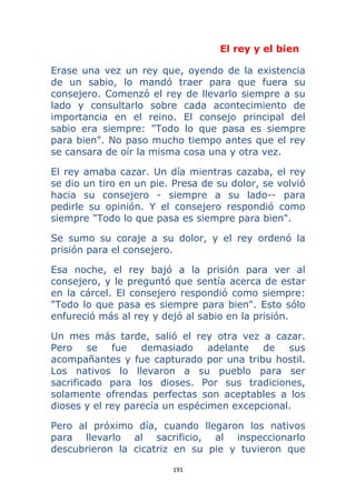 191 
 
El rey y el bien
Erase una vez un rey que, oyendo de la existencia
de un sabio, lo mandó traer para que fuera su
consejero. Comenzó el rey de llevarlo siempre a su
lado y consultarlo sobre cada acontecimiento de
importancia en el reino. El consejo principal del
sabio era siempre: "Todo lo que pasa es siempre
para bien". No paso mucho tiempo antes que el rey
se cansara de oír la misma cosa una y otra vez.
El rey amaba cazar. Un día mientras cazaba, el rey
se dio un tiro en un pie. Presa de su dolor, se volvió
hacia su consejero - siempre a su lado-- para
pedirle su opinión. Y el consejero respondió como
siempre "Todo lo que pasa es siempre para bien".
Se sumo su coraje a su dolor, y el rey ordenó la
prisión para el consejero.
Esa noche, el rey bajó a la prisión para ver al
consejero, y le preguntó que sentía acerca de estar
en la cárcel. El consejero respondió como siempre:
"Todo lo que pasa es siempre para bien". Esto sólo
enfureció más al rey y dejó al sabio en la prisión.
Un mes más tarde, salió el rey otra vez a cazar.
Pero se fue demasiado adelante de sus
acompañantes y fue capturado por una tribu hostil.
Los nativos lo llevaron a su pueblo para ser
sacrificado para los dioses. Por sus tradiciones,
solamente ofrendas perfectas son aceptables a los
dioses y el rey parecía un espécimen excepcional.
Pero al próximo día, cuando llegaron los nativos
para llevarlo al sacrificio, al inspeccionarlo
descubrieron la cicatriz en su pie y tuvieron que
 