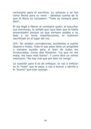 192 
 
rechazarlo para el sacrificio. Lo soltaron y se fue
como flecha para su reino - dándose cuenta de lo
que le decía su consejero: "Todo es siempre para
bien".
El rey llegó a liberar al consejero quien, al escuchar
sus aventuras, le señaló que ¡que bien que lo había
encarcelado! porque ya que siempre estaba a su
lado y no tenia imperfecciones, lo hubieran
sacrificado en el lugar del rey.
LEY: No existen coincidencias, accidentes o suerte
(buena o mala). Todo lo que pasa tiene un propósito
y siempre sucede para el bien de todos los
involucrados. Como dijo Nieztche: "Lo que no me
mata, me hace más fuerte". Y como dice un refrán
mexicano: "No hay mal que por bien no venga".
La cuestión para ti es de enfoque: te vas a enfocar
en lo "malo" que te pasa, o vas a buscar y abrirte a
lo "bueno" que trae consigo.
 