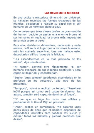 193 
 
Las llaves de la felicidad
En una oculta y misteriosa dimensión del Universo,
se hallaban reunidas las fuerzas creadoras de los
mundos, dispuestas a realizar su papel con el ser
humano en un hermoso planeta azul.
Como quiera que tales dioses tenían un gran sentido
del humor, decidieron gastar una enorme broma al
ser humano: en realidad, la broma más importante
de la vida sobre la tierra.
Para ello, decidieron determinar, nada más y nada
menos, cuál sería el lugar que a los seres humanos,
más les costaría encontrar. Una vez hallado este,
depositarían allí las llaves de la felicidad.
"Las esconderemos en lo más profundo de los
mares", dijo uno de ellos.
"Ni hablar", advirtió otro rápidamente. "El ser
humano avanzará en sus ingenios científicos y será
capaz de llegar allí y encontrarlas".
"Bueno, pues también podríamos esconderlas en lo
profundo de los volcanes", dijo otro de los
presentes.
"Tampoco", volvió a replicar un tercero. "Resultará
inútil porque así como será capaz de dominar las
aguas, también será capaz de dominar el fuego".
"¿Y por qué no bajo las rocas más sólidas y
profundas de la tierra? Dijo un presente.
"Inútil", replicó un compañero. "No pasarán unos
pocos miles de años que el hombre dispondrá de
capacidades increíbles para sondear los suelos y
extraer todos los metales y piedras preciosas que
desee".
 