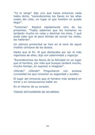 194 
 
"Ya lo tengo" dijo uno que hasta entonces nada
había dicho, "esconderemos las llaves en las altas
nubes del cielo, un lugar al que hombre no puede
llegar".
"Tonterías". Replicó rápidamente otro de los
presentes. "Todos sabemos que los humanos no
tardarán mucho en volar y dominar los aires. Y qué
duda cabe que al poco tiempo de surcar los cielos,
las hallarían".
Un silencio primordial se hizo en el seno de aquel
insólito cónclave de los dioses.
Hasta que al fin. El que destacaba por ser el más
ingenioso de ellos, dijo con solemnidad y regocijo:
"Esconderemos las llaves de la felicidad en un lugar
que el hombre, por más que busque tardará mucho,
mucho tiempo, en suponer e imaginar".
¿Dónde? ¿Dónde? Preguntaron con ansiosa
curiosidad los que conocían su sagacidad y lucidez.
El lugar del Universo que el hombre más tardará en
mirar y en consecuencia hallar es:
En el interior de su corazón.
TODOS ESTUVIERON DE ACUERDO.
 