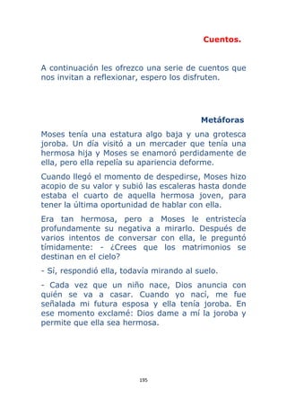 195 
 
Cuentos.
A continuación les ofrezco una serie de cuentos que
nos invitan a reflexionar, espero los disfruten.
Metáforas
Moses tenía una estatura algo baja y una grotesca
joroba. Un día visitó a un mercader que tenía una
hermosa hija y Moses se enamoró perdidamente de
ella, pero ella repelía su apariencia deforme.
Cuando llegó el momento de despedirse, Moses hizo
acopio de su valor y subió las escaleras hasta donde
estaba el cuarto de aquella hermosa joven, para
tener la última oportunidad de hablar con ella.
Era tan hermosa, pero a Moses le entristecía
profundamente su negativa a mirarlo. Después de
varios intentos de conversar con ella, le preguntó
tímidamente: - ¿Crees que los matrimonios se
destinan en el cielo?
- Sí, respondió ella, todavía mirando al suelo.
- Cada vez que un niño nace, Dios anuncia con
quién se va a casar. Cuando yo nací, me fue
señalada mi futura esposa y ella tenía joroba. En
ese momento exclamé: Dios dame a mí la joroba y
permite que ella sea hermosa.
 